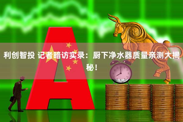 利创智投 记者暗访实录：厨下净水器质量亲测大揭秘！