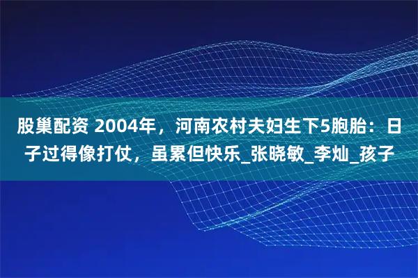 股巢配资 2004年，河南农村夫妇生下5胞胎：日子过得像打仗，虽累但快乐_张晓敏_李灿_孩子