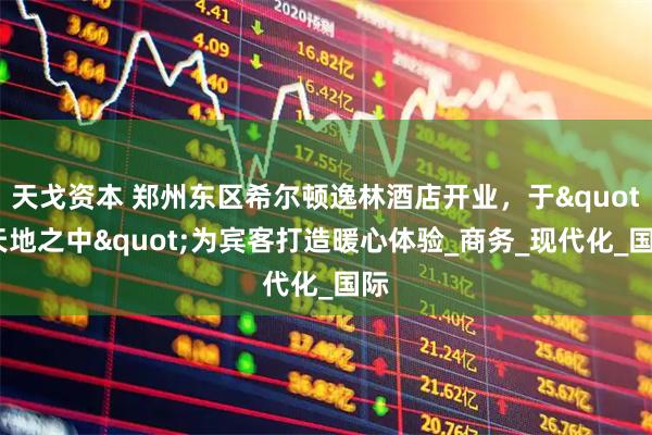 天戈资本 郑州东区希尔顿逸林酒店开业，于"天地之中"为宾客打造暖心体验_商务_现代化_国际